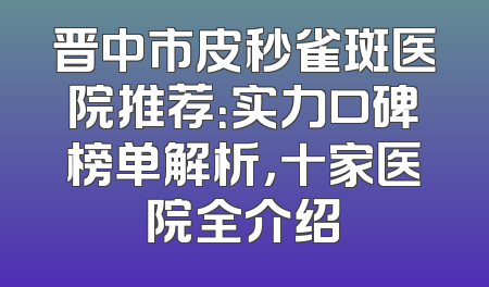 晋中市皮秒雀斑医院推荐：实力口碑榜单解析，十家医院全介绍