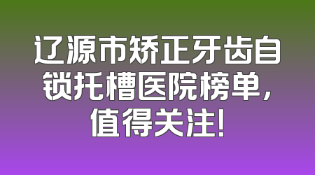 辽源市矫正牙齿自锁托槽医院榜单，值得关注！