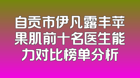 自贡市伊凡露丰苹果肌前十名医生能力对比榜单分析
