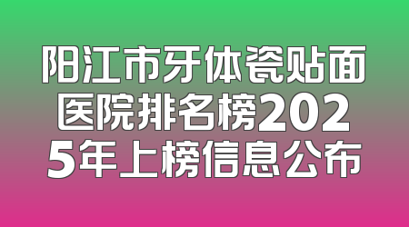 阳江市牙体瓷贴面医院排名榜2025年上榜信息公布