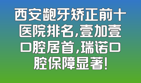 西安龅牙矫正前十医院排名，壹加壹口腔居首，瑞诺口腔保障显著！