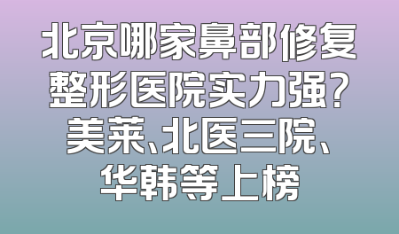 北京哪家鼻部修复整形医院实力强？美莱、北医三院、华韩等上榜