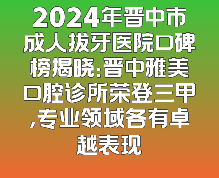 2024年晋中市成人拔牙医院口碑榜揭晓：晋中雅美口腔诊所荣登三甲，专业领域各有卓越表现