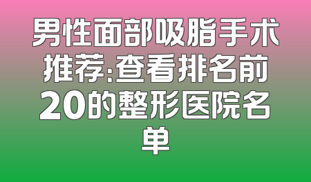 男性面部吸脂手术推荐：查看排名前20的整形医院名单