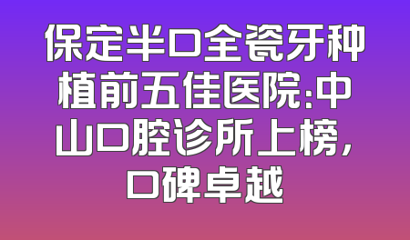 保定半口全瓷牙种植前五佳医院：中山口腔诊所上榜，口碑卓越