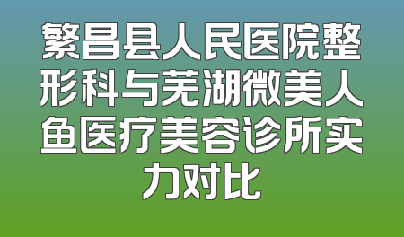 繁昌县人民医院整形科与芜湖微美人鱼医疗美容诊所实力对比