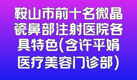鞍山市前十名微晶瓷鼻部注射医院各具特色（含许平娟医疗美容门诊部）