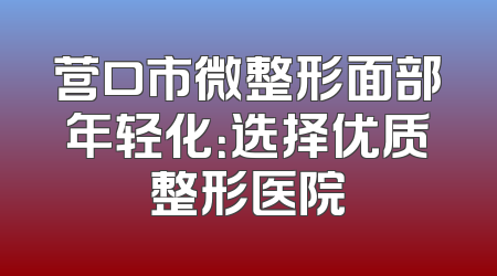 营口市微整形面部年轻化：选择优质整形医院
