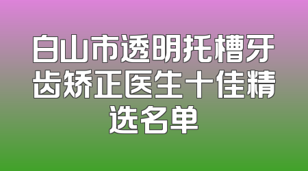 白山市透明托槽牙齿矫正医生十佳精选名单