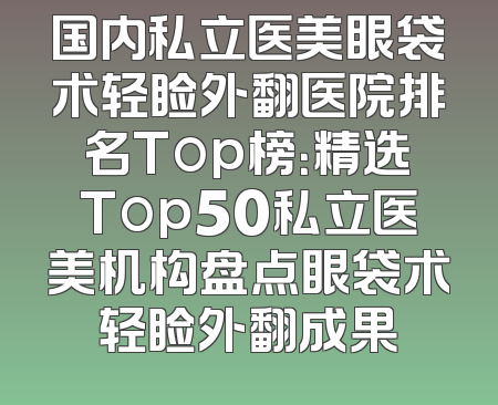 国内私立医美眼袋术轻睑外翻医院排名Top榜：精选Top50私立医美机构盘点眼袋术轻睑外翻成果