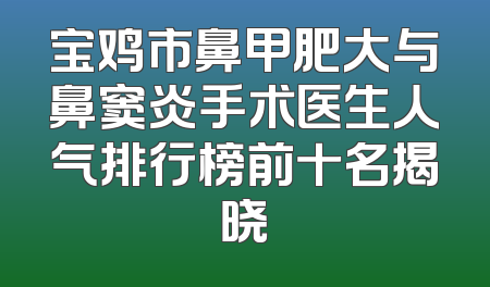 宝鸡市鼻甲肥大与鼻窦炎手术医生人气排行榜前十名揭晓