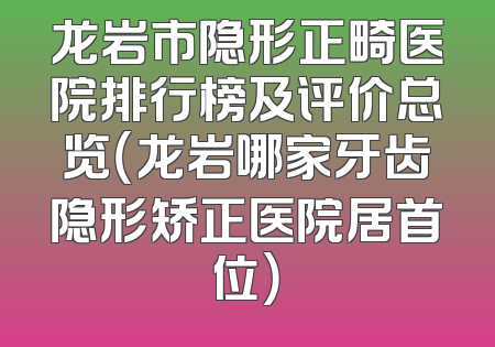 龙岩市隐形正畸医院排行榜及评价总览（龙岩哪家牙齿隐形矫正医院居首位）