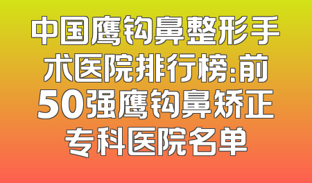中国鹰钩鼻整形手术医院排行榜：前50强鹰钩鼻矫正专科医院名单