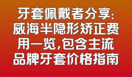 牙套佩戴者分享：威海半隐形矫正费用一览，包含主流品牌牙套价格指南