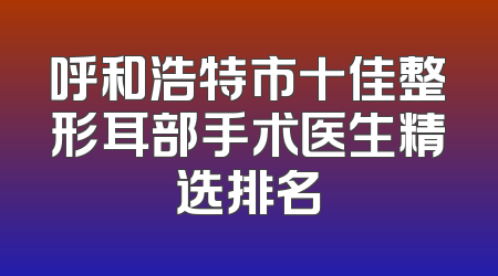 呼和浩特市十佳整形耳部手术医生精选排名
