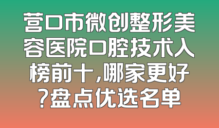 营口市微创整形美容医院口腔技术入榜前十，哪家更好？盘点优选名单