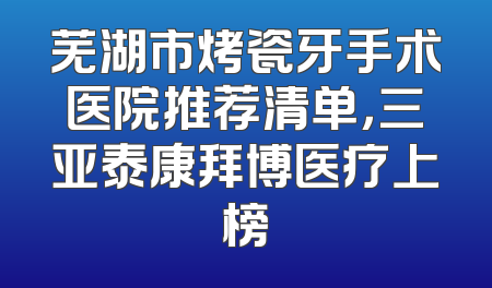 芜湖市烤瓷牙手术医院推荐清单，三亚泰康拜博医疗上榜