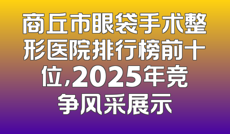 商丘市眼袋手术整形医院排行榜前十位，2025年竞争风采展示