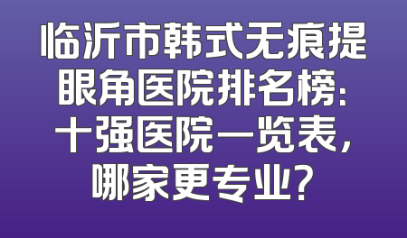 临沂市韩式无痕提眼角医院排名榜：十强医院一览表，哪家更专业？