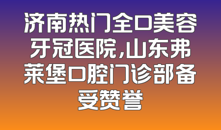 济南热门全口美容牙冠医院，山东弗莱堡口腔门诊部备受赞誉