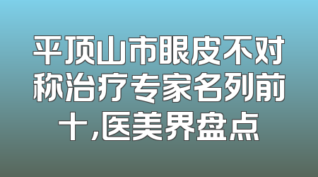 平顶山市眼皮不对称治疗专家名列前十，医美界盘点