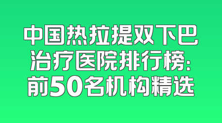 中国热拉提双下巴治疗医院排行榜：前50名机构精选