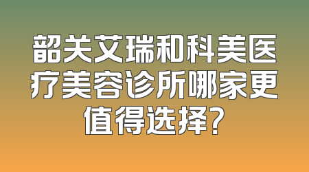 韶关艾瑞和科美医疗美容诊所哪家更值得选择？