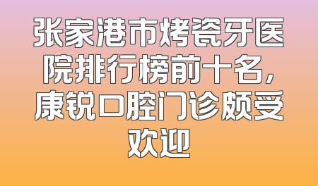 张家港市烤瓷牙医院排行榜前十名，康锐口腔门诊颇受欢迎