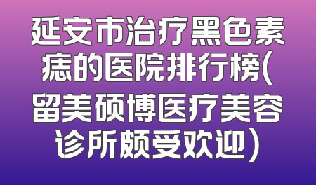 延安市治疗黑色素痣的医院排行榜（留美硕博医疗美容诊所颇受欢迎）