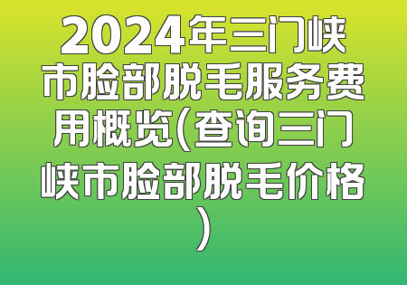 2024年三门峡市脸部脱毛服务费用概览（查询三门峡市脸部脱毛价格）