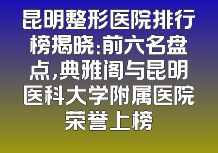 昆明整形医院排行榜揭晓：前六名盘点，典雅阁与昆明医科大学附属医院荣誉上榜