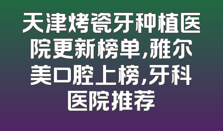 天津烤瓷牙种植医院更新榜单，雅尔美口腔上榜，牙科医院推荐