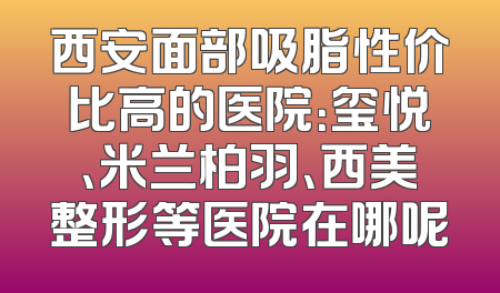 西安面部吸脂性价比高的医院：玺悦、米兰柏羽、西美整形等医院在哪呢