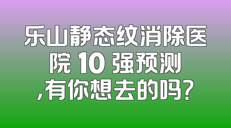 乐山静态纹消除医院 10 强预测，有你想去的吗？