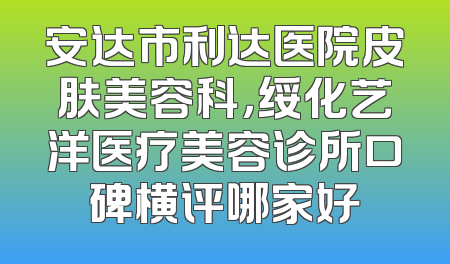 安达市利达医院皮肤美容科，绥化艺洋医疗美容诊所口碑横评哪家好