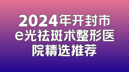 2024年开封市e光祛斑术整形医院精选推荐
