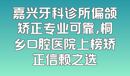 嘉兴牙科诊所偏颌矫正专业可靠，桐乡口腔医院上榜矫正信赖之选