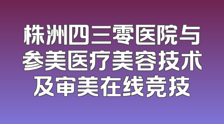 株洲四三零医院与参美医疗美容技术及审美在线竞技