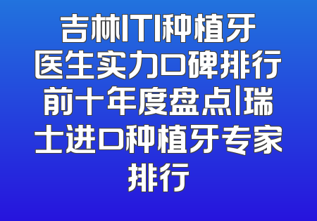 吉林ITI种植牙医生实力口碑排行前十年度盘点｜瑞士进口种植牙专家排行
