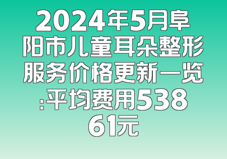 2024年5月阜阳市儿童耳朵整形服务价格更新一览：平均费用53861元