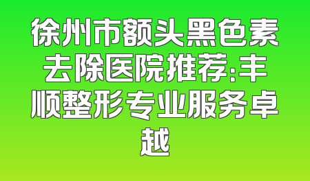 徐州市额头黑色素去除医院推荐：丰顺整形专业服务卓越