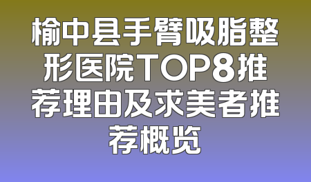 榆中县手臂吸脂整形医院TOP8推荐理由及求美者推荐概览