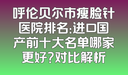 呼伦贝尔市瘦脸针医院排名：进口国产前十大名单哪家更好？对比解析