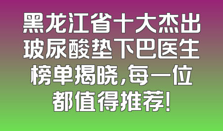 黑龙江省十大杰出玻尿酸垫下巴医生榜单揭晓，每一位都值得推荐！