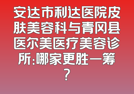 安达市利达医院皮肤美容科与青冈县医尔美医疗美容诊所：哪家更胜一筹？