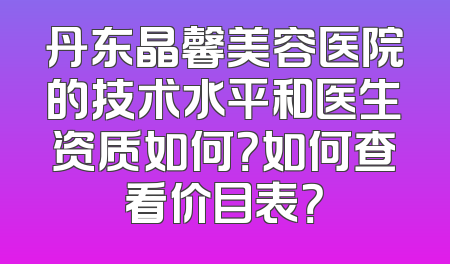 丹东晶馨美容医院的技术水平和医生资质如何？如何查看价目表？