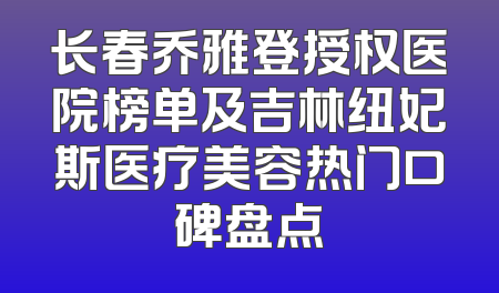 长春乔雅登授权医院榜单及吉林纽妃斯医疗美容热门口碑盘点
