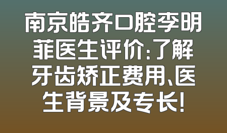 南京皓齐口腔李明菲医生评价：了解牙齿矫正费用、医生背景及专长！
