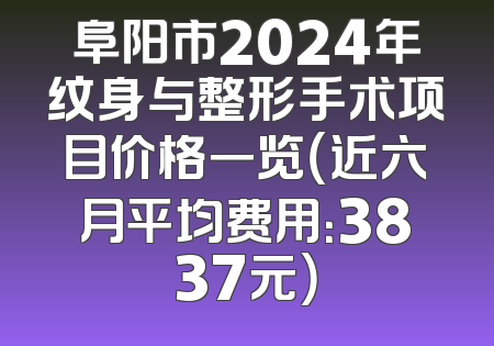 阜阳市2024年纹身与整形手术项目价格一览（近六月平均费用：3837元）
