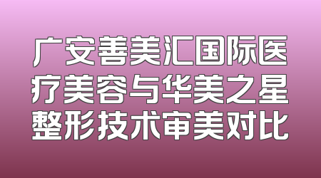广安善美汇国际医疗美容与华美之星整形技术审美对比